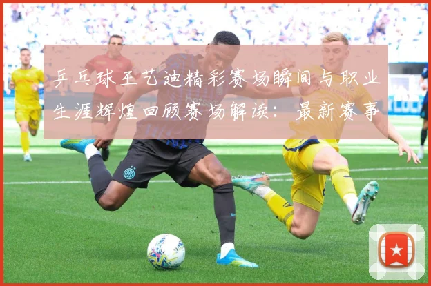 乒乓球王艺迪精彩赛场瞬间与职业生涯辉煌回顾赛场解读：最新赛事动态与深度分析