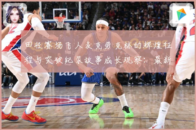 田径赛场飞人麦克劳克林的辉煌征程与突破纪录故事成长观察：最新赛事动态与深度分析