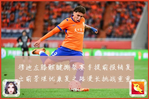 穆迪左膝髌腱撕裂赛季提前报销复出前景堪忧康复之路漫长挑战重重成长观察：最新赛事动态与深度分析