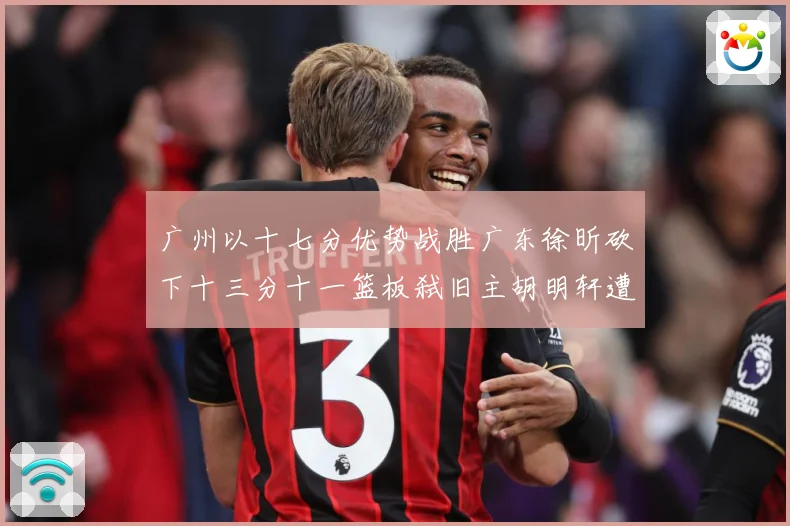 广州以十七分优势战胜广东徐昕砍下十三分十一篮板弑旧主胡明轩遭成长观察：最新赛事动态与深度分析